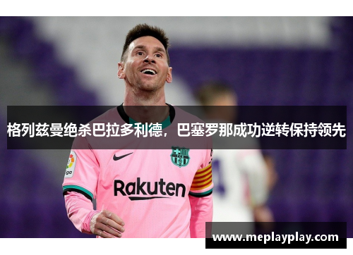 格列兹曼绝杀巴拉多利德，巴塞罗那成功逆转保持领先