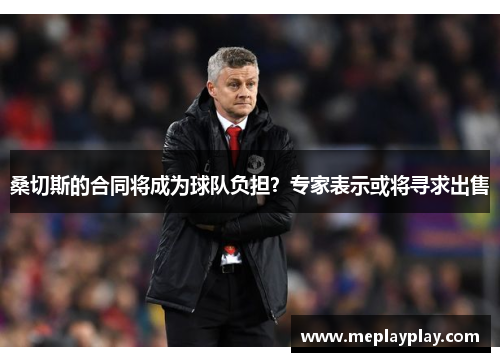 桑切斯的合同将成为球队负担？专家表示或将寻求出售