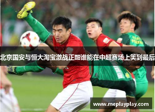 北京国安与恒大淘宝激战正酣谁能在中超赛场上笑到最后