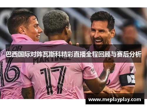 巴西国际对阵瓦斯科精彩直播全程回顾与赛后分析