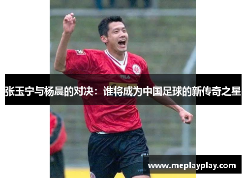 张玉宁与杨晨的对决：谁将成为中国足球的新传奇之星
