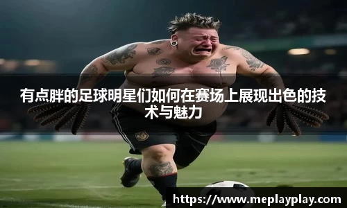 有点胖的足球明星们如何在赛场上展现出色的技术与魅力